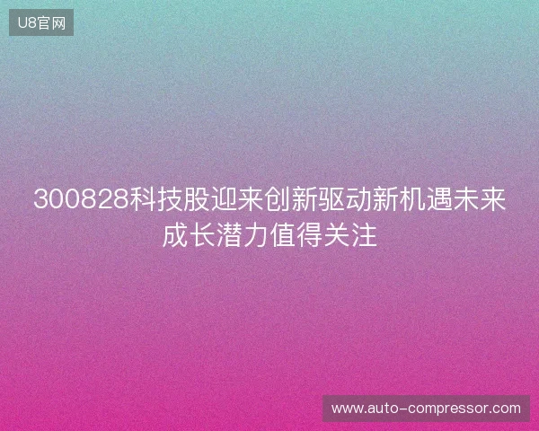 300828科技股迎来创新驱动新机遇未来成长潜力值得关注